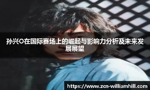 孙兴O在国际赛场上的崛起与影响力分析及未来发展展望